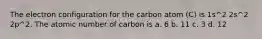 The electron configuration for the carbon atom (C) is 1s^2 2s^2 2p^2. The atomic number of carbon is a. 6 b. 11 c. 3 d. 12