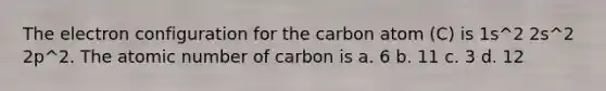 The electron configuration for the carbon atom (C) is 1s^2 2s^2 2p^2. The atomic number of carbon is a. 6 b. 11 c. 3 d. 12