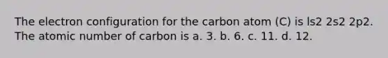 The electron configuration for the carbon atom (C) is ls2 2s2 2p2. The atomic number of carbon is a. 3. b. 6. c. 11. d. 12.