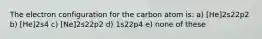 The electron configuration for the carbon atom is: a) [He]2s22p2 b) [He]2s4 c) [Ne]2s22p2 d) 1s22p4 e) none of these