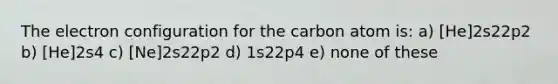 The electron configuration for the carbon atom is: a) [He]2s22p2 b) [He]2s4 c) [Ne]2s22p2 d) 1s22p4 e) none of these