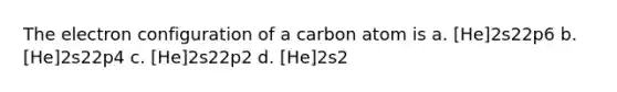 The electron configuration of a carbon atom is a. [He]2s22p6 b. [He]2s22p4 c. [He]2s22p2 d. [He]2s2