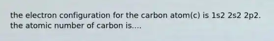 the electron configuration for the carbon atom(c) is 1s2 2s2 2p2. the atomic number of carbon is....