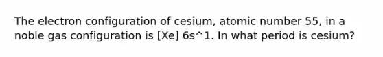 The electron configuration of cesium, atomic number 55, in a noble gas configuration is [Xe] 6s^1. In what period is cesium?