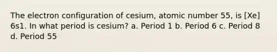 The electron configuration of cesium, atomic number 55, is [Xe] 6s1. In what period is cesium? a. Period 1 b. Period 6 c. Period 8 d. Period 55