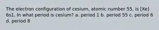 The electron configuration of cesium, atomic number 55, is [Xe] 6s1. In what period is cesium? a. period 1 b. period 55 c. period 6 d. period 8