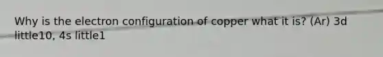 Why is the electron configuration of copper what it is? (Ar) 3d little10, 4s little1