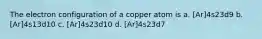 The electron configuration of a copper atom is a. [Ar]4s23d9 b. [Ar]4s13d10 c. [Ar]4s23d10 d. [Ar]4s23d7