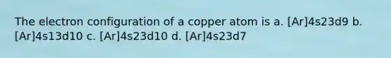 The electron configuration of a copper atom is a. [Ar]4s23d9 b. [Ar]4s13d10 c. [Ar]4s23d10 d. [Ar]4s23d7