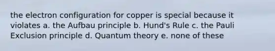 the electron configuration for copper is special because it violates a. the Aufbau principle b. Hund's Rule c. the Pauli Exclusion principle d. Quantum theory e. none of these