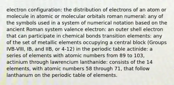 electron configuration: the distribution of electrons of an atom or molecule in atomic or molecular orbitals roman numeral: any of the symbols used in a system of numerical notation based on the ancient Roman system valence electron: an outer shell electron that can participate in chemical bonds transition elements: any of the set of metallic elements occupying a central block (Groups IVB-VIII, IB, and IIB, or 4-12) in the periodic table actinide: a series of elements with atomic numbers from 89 to 103, actinium through lawrencium lanthanide: consists of the 14 elements, with atomic numbers 58 through 71, that follow lanthanum on the periodic table of elements.