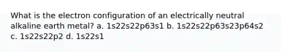 What is the electron configuration of an electrically neutral alkaline earth metal? a. 1s22s22p63s1 b. 1s22s22p63s23p64s2 c. 1s22s22p2 d. 1s22s1