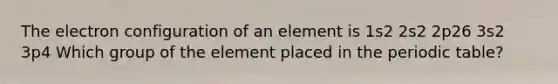 The electron configuration of an element is 1s2 2s2 2p26 3s2 3p4 Which group of the element placed in <a href='https://www.questionai.com/knowledge/kIrBULvFQz-the-periodic-table' class='anchor-knowledge'>the periodic table</a>?