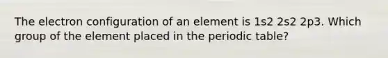 The electron configuration of an element is 1s2 2s2 2p3. Which group of the element placed in the periodic table?