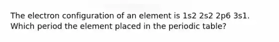 The electron configuration of an element is 1s2 2s2 2p6 3s1. Which period the element placed in the periodic table?