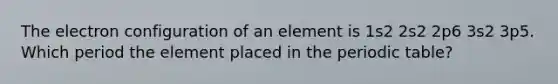 The electron configuration of an element is 1s2 2s2 2p6 3s2 3p5. Which period the element placed in <a href='https://www.questionai.com/knowledge/kIrBULvFQz-the-periodic-table' class='anchor-knowledge'>the periodic table</a>?