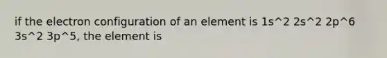 if the electron configuration of an element is 1s^2 2s^2 2p^6 3s^2 3p^5, the element is