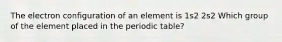 The electron configuration of an element is 1s2 2s2 Which group of the element placed in the periodic table?