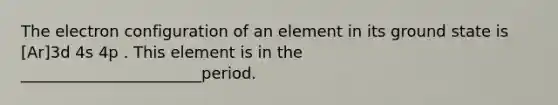 The electron configuration of an element in its ground state is [Ar]3d 4s 4p . This element is in the _______________________period.