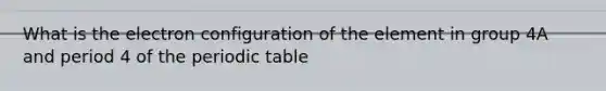 What is the electron configuration of the element in group 4A and period 4 of the periodic table