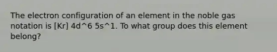 The electron configuration of an element in the noble gas notation is [Kr] 4d^6 5s^1. To what group does this element belong?