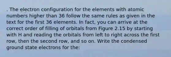 . The electron configuration for the elements with atomic numbers higher than 36 follow the same rules as given in the text for the first 36 elements. In fact, you can arrive at the correct order of filling of orbitals from Figure 2.15 by starting with H and reading the orbitals from left to right across the first row, then the second row, and so on. Write the condensed ground state electrons for the: