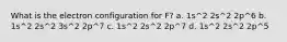 What is the electron configuration for F? a. 1s^2 2s^2 2p^6 b. 1s^2 2s^2 3s^2 2p^7 c. 1s^2 2s^2 2p^7 d. 1s^2 2s^2 2p^5