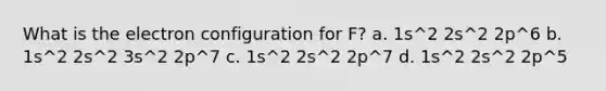 What is the electron configuration for F? a. 1s^2 2s^2 2p^6 b. 1s^2 2s^2 3s^2 2p^7 c. 1s^2 2s^2 2p^7 d. 1s^2 2s^2 2p^5