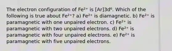 The electron configuration of Fe²⁺ is [Ar]3d⁶. Which of the following is true about Fe²⁺? a) Fe²⁺ is diamagnetic. b) Fe²⁺ is paramagnetic with one unpaired electron. c) Fe²⁺ is paramagnetic with two unpaired electrons. d) Fe²⁺ is paramagnetic with four unpaired electrons. e) Fe²⁺ is paramagnetic with five unpaired electrons.