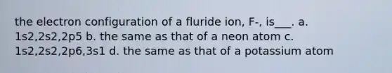 the electron configuration of a fluride ion, F-, is___. a. 1s2,2s2,2p5 b. the same as that of a neon atom c. 1s2,2s2,2p6,3s1 d. the same as that of a potassium atom