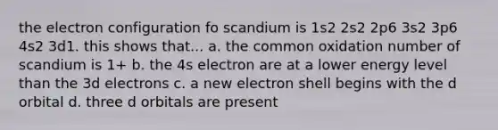 the electron configuration fo scandium is 1s2 2s2 2p6 3s2 3p6 4s2 3d1. this shows that... a. the common oxidation number of scandium is 1+ b. the 4s electron are at a lower energy level than the 3d electrons c. a new electron shell begins with the d orbital d. three d orbitals are present