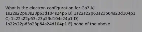 What is the electron configuration for Ga? A) 1s22s22p63s23p63d104s24p6 B) 1s22s22p63s23p64s23d104p1 C) 1s22s22p63s23p53d104s24p1 D) 1s22s22p63s23p64s24d104p1 E) none of the above