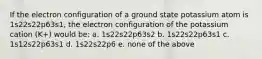 If the electron configuration of a ground state potassium atom is 1s22s22p63s1, the electron configuration of the potassium cation (K+) would be: a. 1s22s22p63s2 b. 1s22s22p63s1 c. 1s12s22p63s1 d. 1s22s22p6 e. none of the above