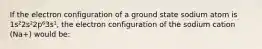 If the electron configuration of a ground state sodium atom is 1s²2s²2p⁶3s¹, the electron configuration of the sodium cation (Na+) would be: