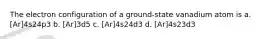 The electron configuration of a ground-state vanadium atom is a. [Ar]4s24p3 b. [Ar]3d5 c. [Ar]4s24d3 d. [Ar]4s23d3