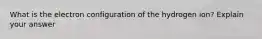 What is the electron configuration of the hydrogen ion? Explain your answer