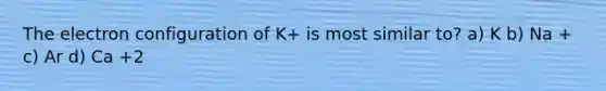 The electron configuration of K+ is most similar to? a) K b) Na + c) Ar d) Ca +2