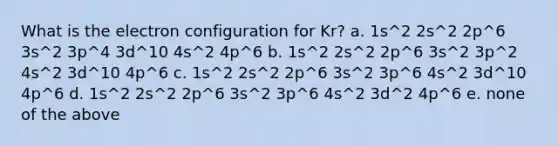 What is the electron configuration for Kr? a. 1s^2 2s^2 2p^6 3s^2 3p^4 3d^10 4s^2 4p^6 b. 1s^2 2s^2 2p^6 3s^2 3p^2 4s^2 3d^10 4p^6 c. 1s^2 2s^2 2p^6 3s^2 3p^6 4s^2 3d^10 4p^6 d. 1s^2 2s^2 2p^6 3s^2 3p^6 4s^2 3d^2 4p^6 e. none of the above