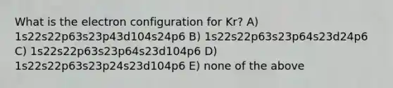 What is the electron configuration for Kr? A) 1s22s22p63s23p43d104s24p6 B) 1s22s22p63s23p64s23d24p6 C) 1s22s22p63s23p64s23d104p6 D) 1s22s22p63s23p24s23d104p6 E) none of the above