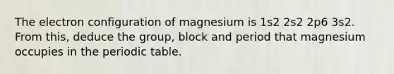 The electron configuration of magnesium is 1s2 2s2 2p6 3s2. From this, deduce the group, block and period that magnesium occupies in the periodic table.