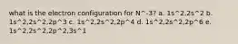 what is the electron configuration for N^-3? a. 1s^2,2s^2 b. 1s^2,2s^2,2p^3 c. 1s^2,2s^2,2p^4 d. 1s^2,2s^2,2p^6 e. 1s^2,2s^2,2p^2,3s^1