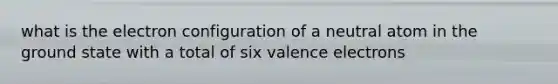 what is the electron configuration of a neutral atom in the ground state with a total of six valence electrons