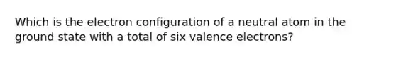 Which is the electron configuration of a neutral atom in the ground state with a total of six valence electrons?