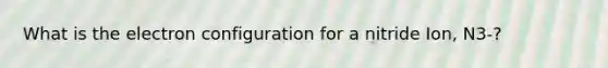 What is the electron configuration for a nitride Ion, N3-?