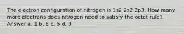 The electron configuration of nitrogen is 1s2 2s2 2p3. How many more electrons does nitrogen need to satisfy the octet rule? Answer a. 1 b. 8 c. 5 d. 3