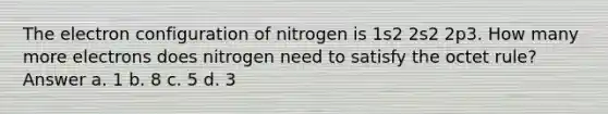 The electron configuration of nitrogen is 1s2 2s2 2p3. How many more electrons does nitrogen need to satisfy the octet rule? Answer a. 1 b. 8 c. 5 d. 3