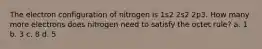 The electron configuration of nitrogen is 1s2 2s2 2p3. How many more electrons does nitrogen need to satisfy the octet rule? a. 1 b. 3 c. 8 d. 5