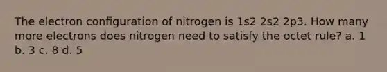 The electron configuration of nitrogen is 1s2 2s2 2p3. How many more electrons does nitrogen need to satisfy the octet rule? a. 1 b. 3 c. 8 d. 5