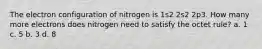 The electron configuration of nitrogen is 1s2 2s2 2p3. How many more electrons does nitrogen need to satisfy the octet rule? a. 1 c. 5 b. 3 d. 8