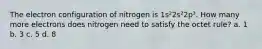 The electron configuration of nitrogen is 1s²2s²2p³. How many more electrons does nitrogen need to satisfy the octet rule? a. 1 b. 3 c. 5 d. 8